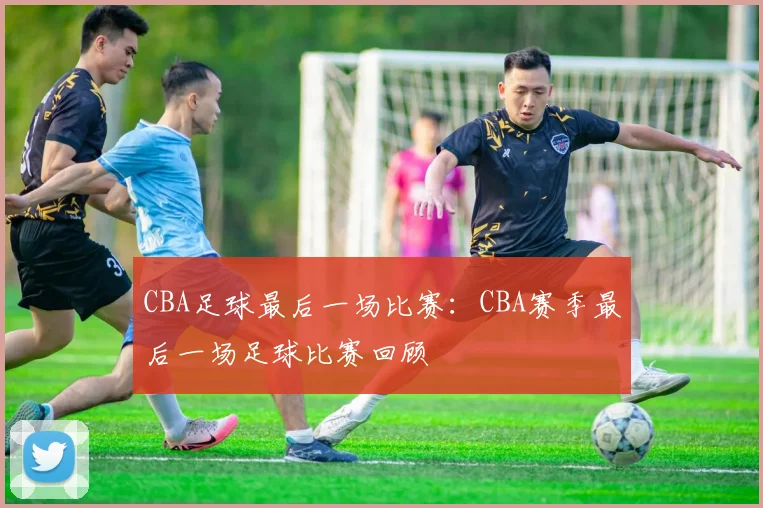 CBA足球最后一场比赛：CBA赛季最后一场足球比赛回顾