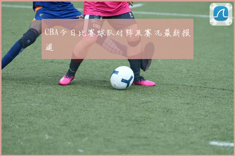 CBA今日比赛球队对阵及赛况最新报道