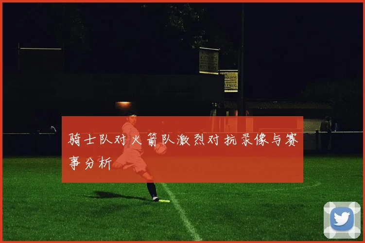 骑士队对火箭队激烈对抗录像与赛事分析