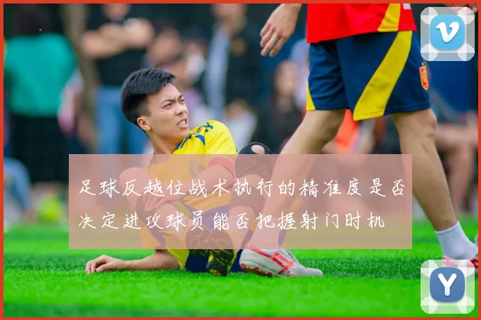足球反越位战术执行的精准度是否决定进攻球员能否把握射门时机